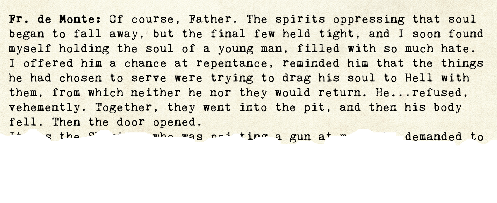 Another yellowed page that reads as follows. Fr. de Monte: Of course, Father. The spirits oppressing that soul began to fall away, but the final few held tight, and I soon found myself holding the soul of a young man, filled with so much hate.  I offered him a chance at repentance, reminded him that the things he had chosen to serve were trying to drag his soul to Hell with them, from which neither he nor they would return. He...refused, vehemently. Together, they went into the pit, and then his body fell. Then the door opened. Here the page is torn off, leaving most words unrecognizable except 